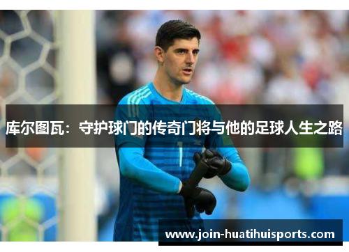 库尔图瓦：守护球门的传奇门将与他的足球人生之路